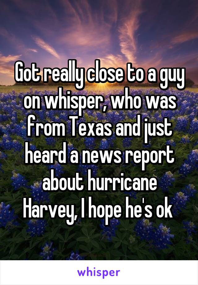 Got really close to a guy on whisper, who was from Texas and just heard a news report about hurricane Harvey, I hope he's ok 