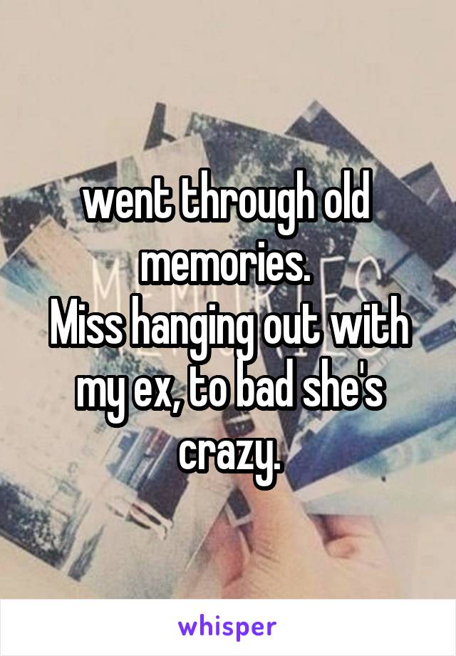went through old  memories. 
Miss hanging out with my ex, to bad she's crazy.