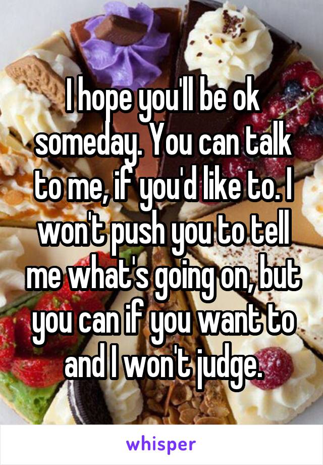 I hope you'll be ok someday. You can talk to me, if you'd like to. I won't push you to tell me what's going on, but you can if you want to and I won't judge.