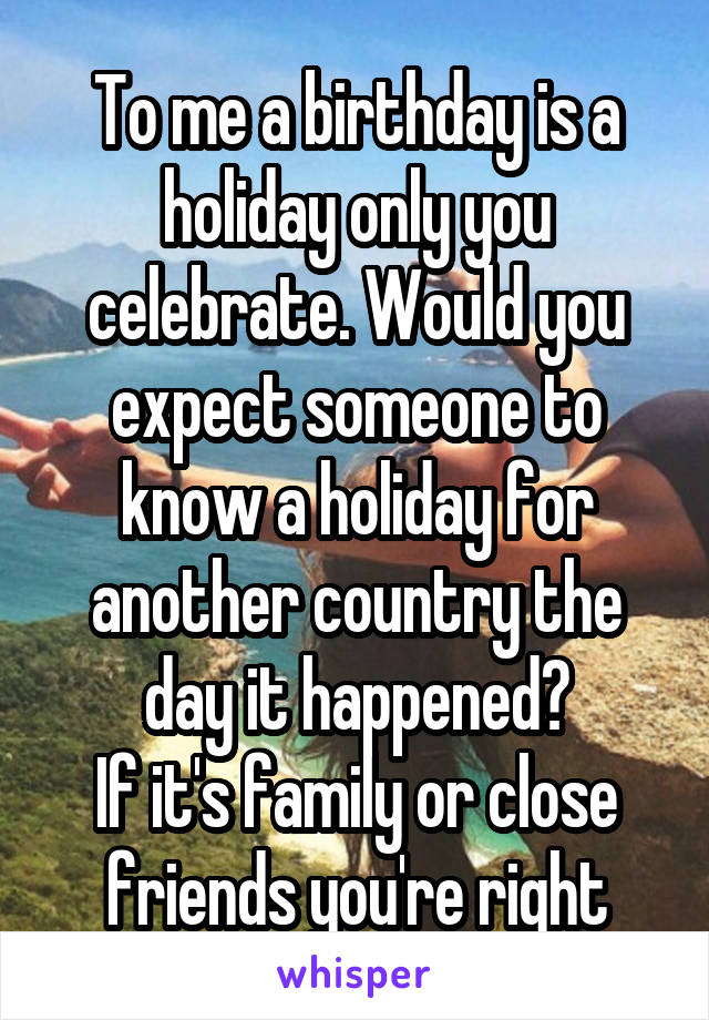 To me a birthday is a holiday only you celebrate. Would you expect someone to know a holiday for another country the day it happened?
If it's family or close friends you're right
