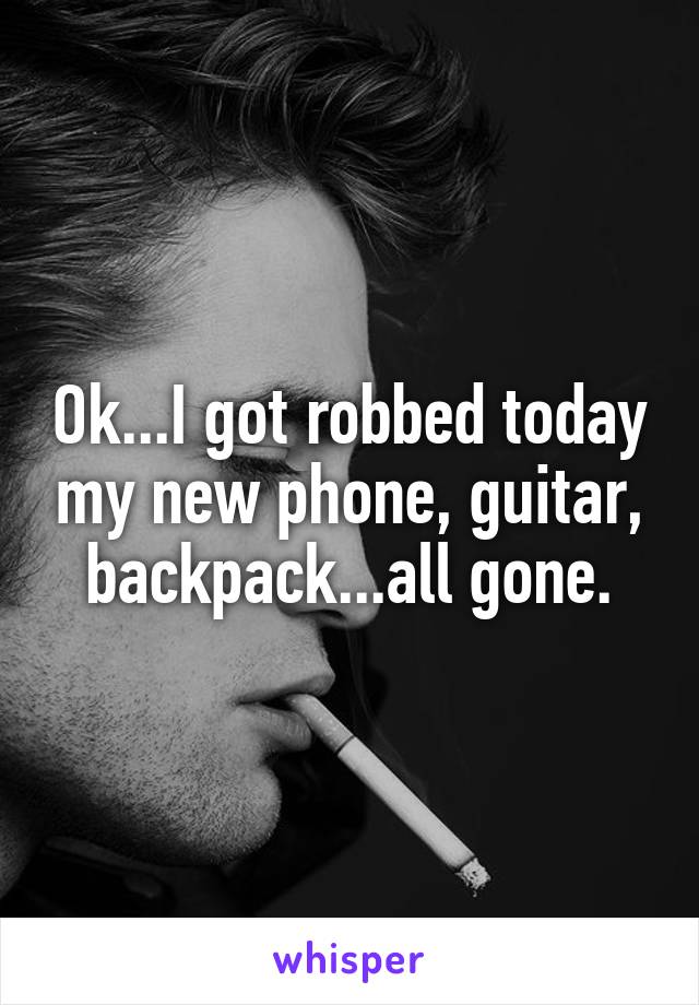 Ok...I got robbed today my new phone, guitar, backpack...all gone.
