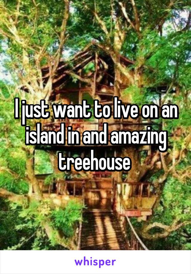 I just want to live on an island in and amazing treehouse 