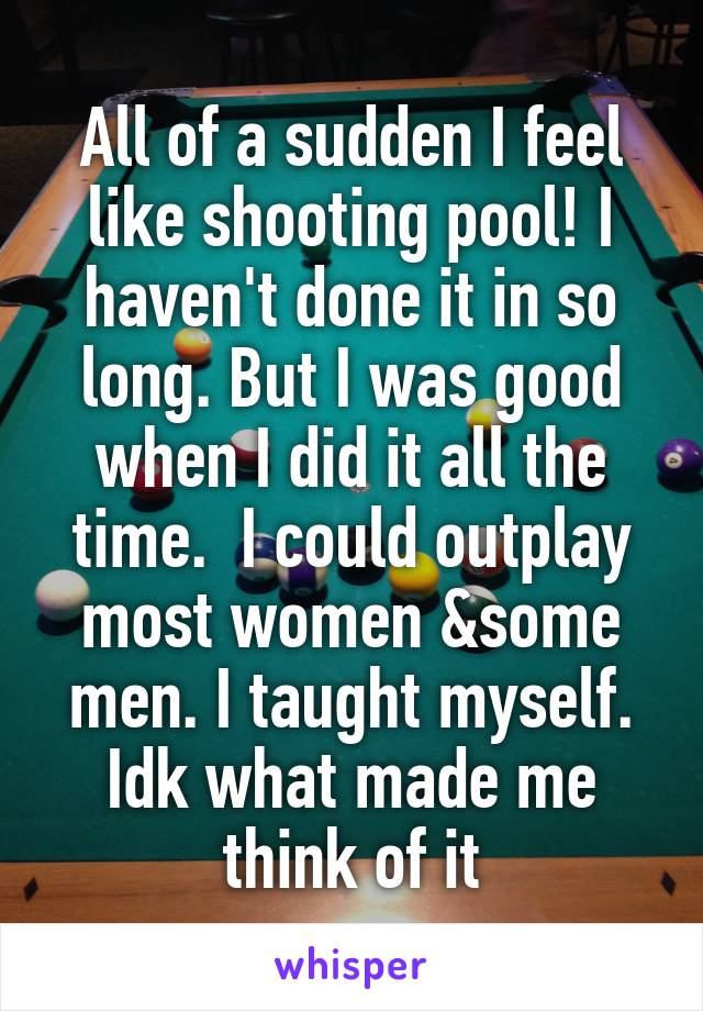 All of a sudden I feel like shooting pool! I haven't done it in so long. But I was good when I did it all the time.  I could outplay most women &some men. I taught myself. Idk what made me think of it
