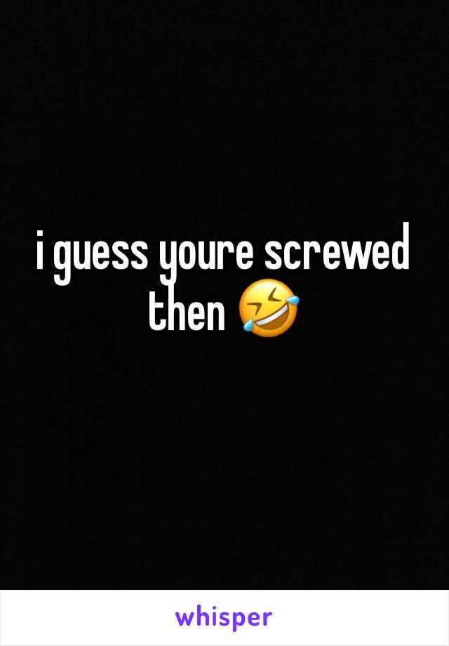 i guess youre screwed then 🤣