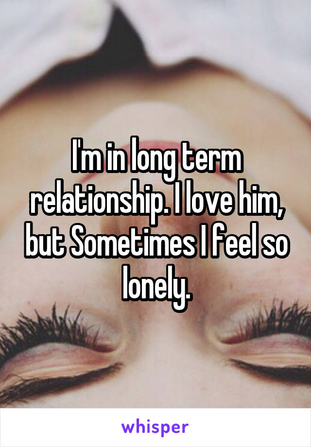 I'm in long term relationship. I love him, but Sometimes I feel so lonely.