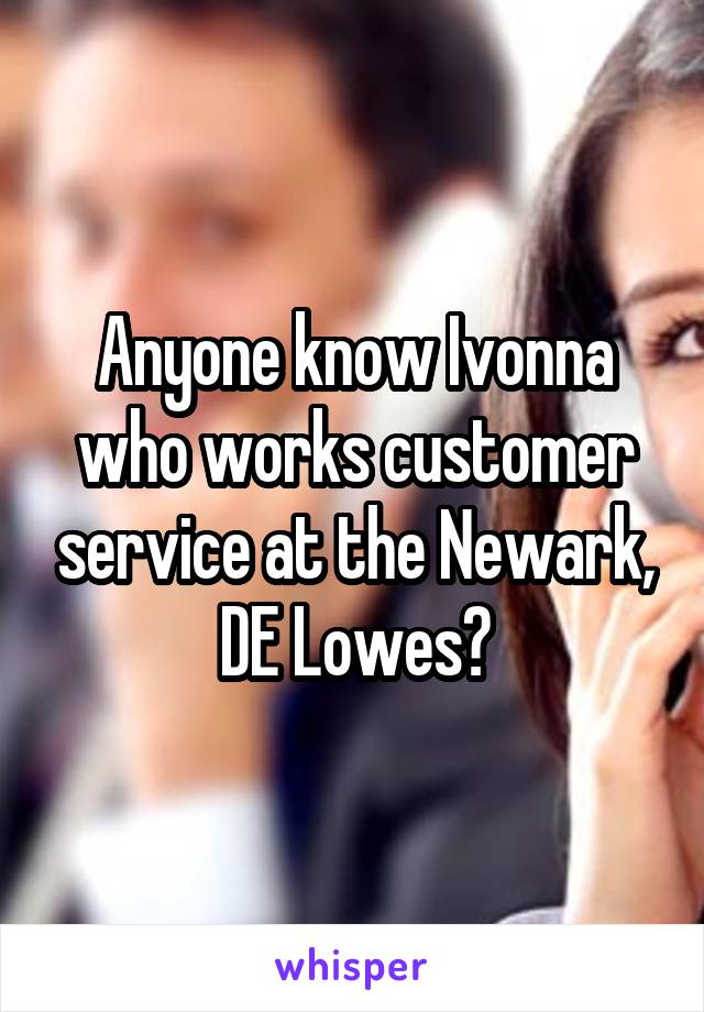 Anyone know Ivonna who works customer service at the Newark, DE Lowes?