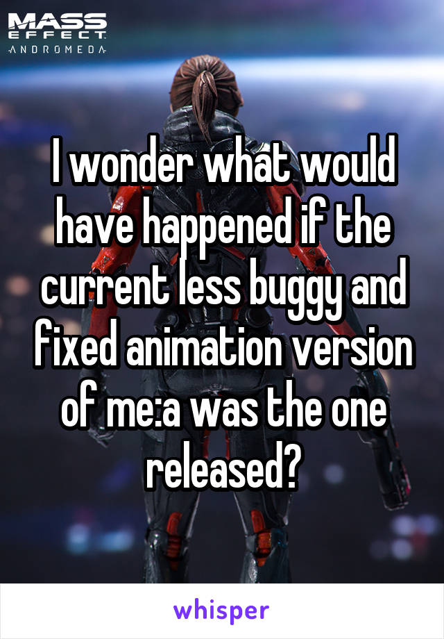 I wonder what would have happened if the current less buggy and fixed animation version of me:a was the one released?