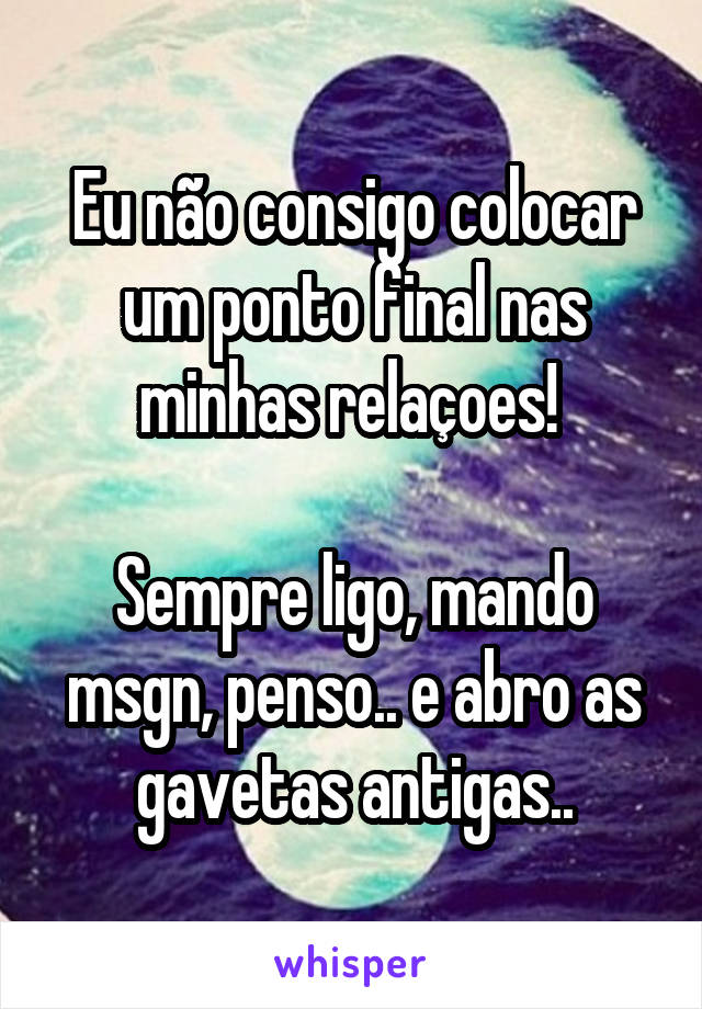 Eu não consigo colocar um ponto final nas minhas relaçoes! 

Sempre ligo, mando msgn, penso.. e abro as gavetas antigas..