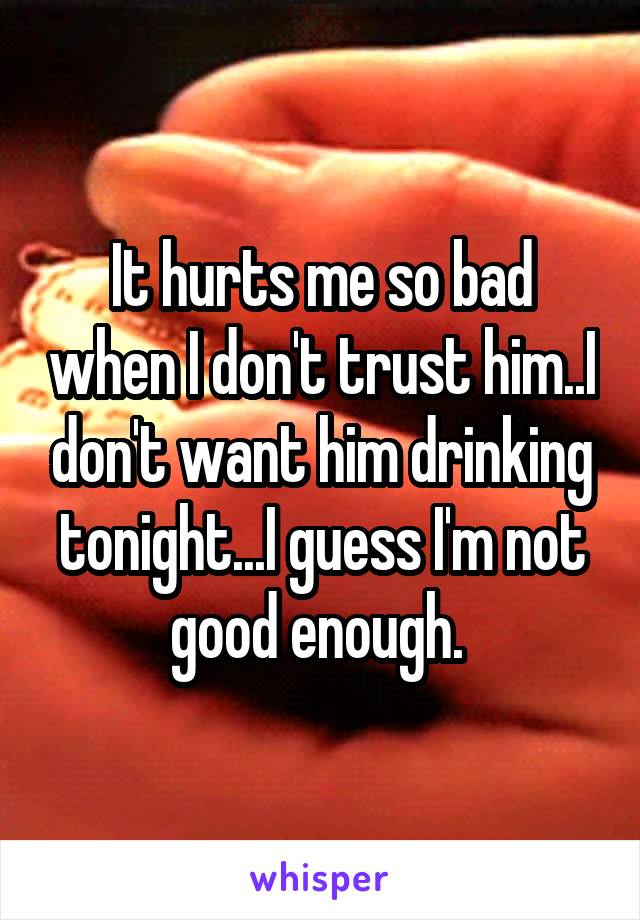It hurts me so bad when I don't trust him..I don't want him drinking tonight...I guess I'm not good enough. 