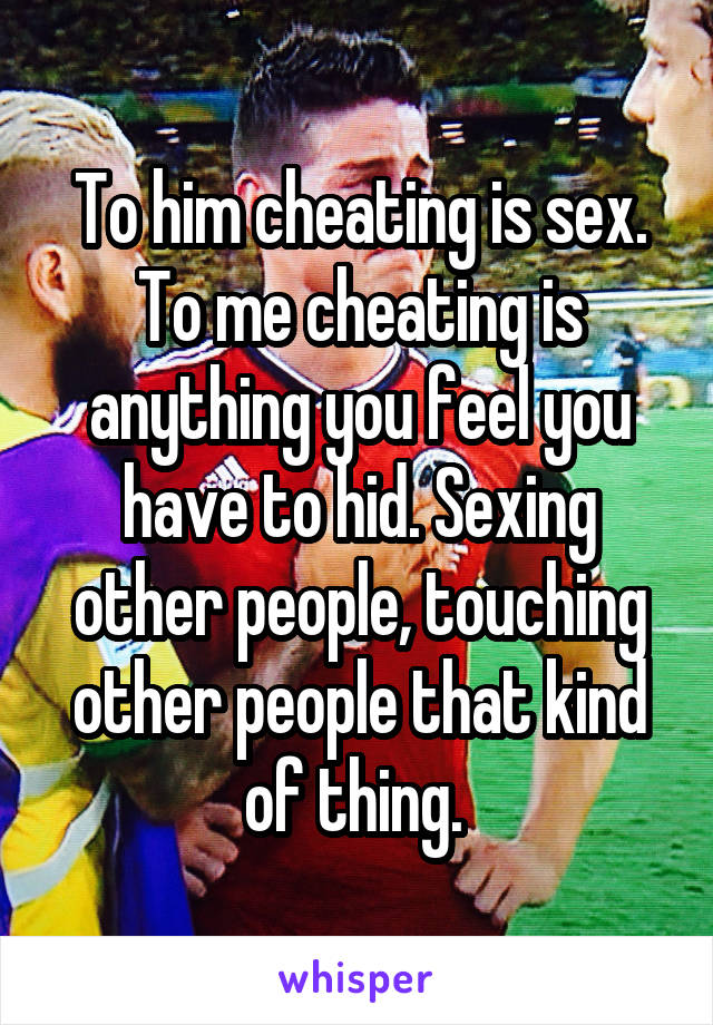 To him cheating is sex. To me cheating is anything you feel you have to hid. Sexing other people, touching other people that kind of thing. 