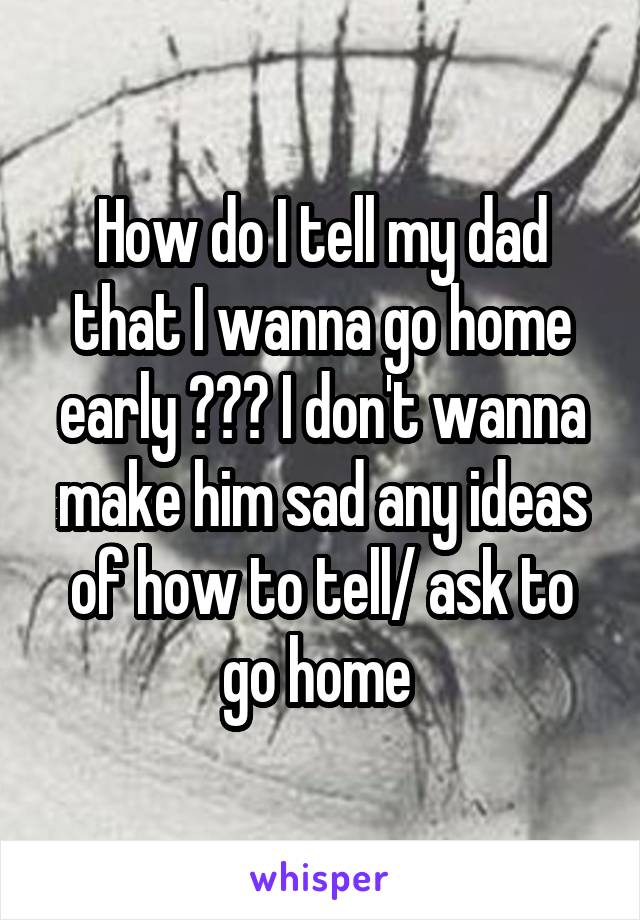 How do I tell my dad that I wanna go home early ??? I don't wanna make him sad any ideas of how to tell/ ask to go home 