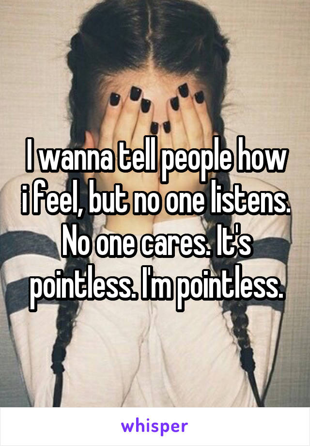 I wanna tell people how i feel, but no one listens. No one cares. It's pointless. I'm pointless.