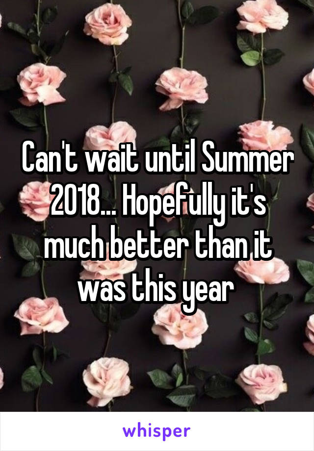 Can't wait until Summer 2018... Hopefully it's much better than it was this year 