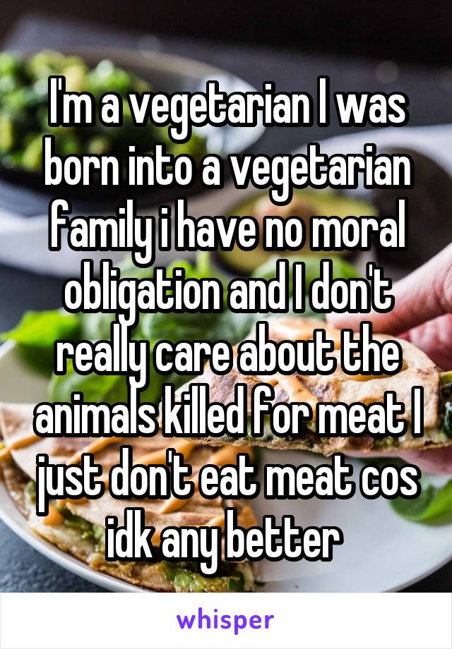 I'm a vegetarian I was born into a vegetarian family i have no moral obligation and I don't really care about the animals killed for meat I just don't eat meat cos idk any better 