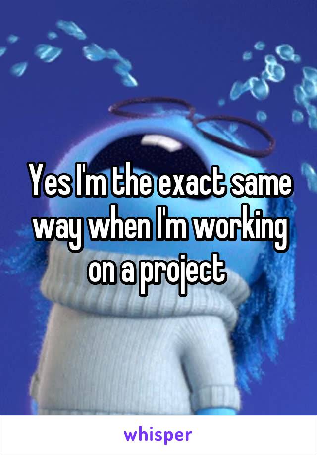 Yes I'm the exact same way when I'm working on a project 
