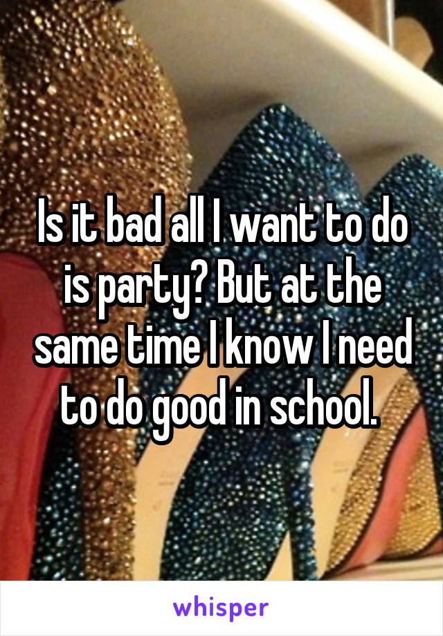 Is it bad all I want to do is party? But at the same time I know I need to do good in school. 