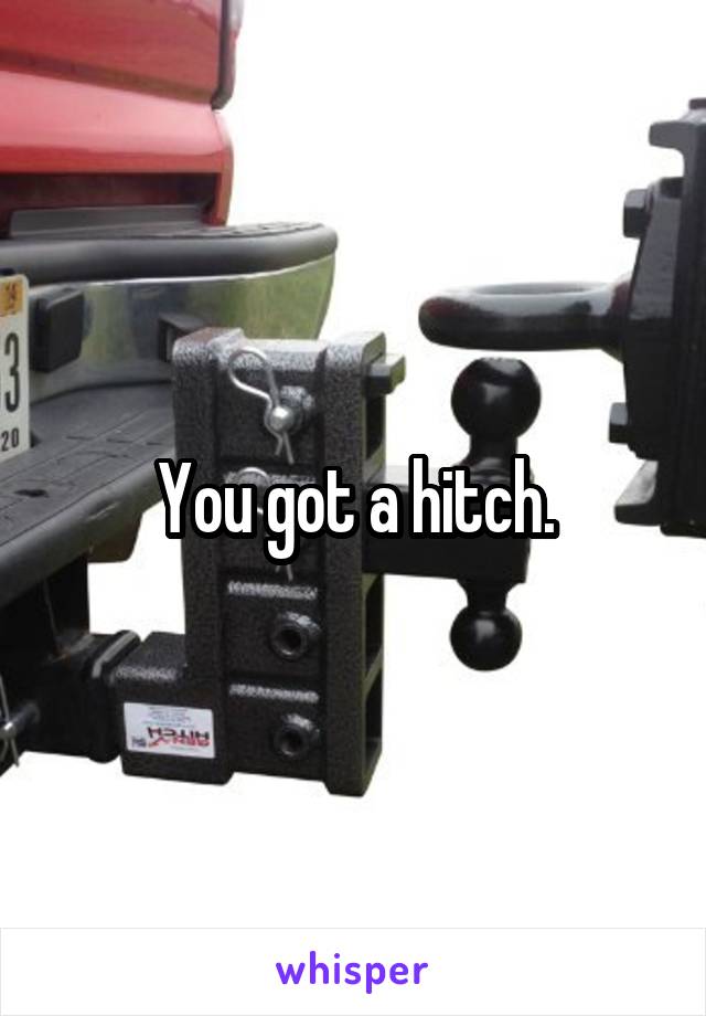 You got a hitch.