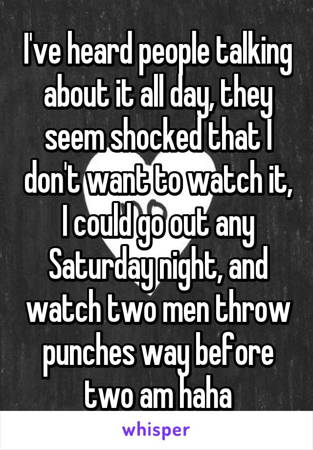 I've heard people talking about it all day, they seem shocked that I don't want to watch it, I could go out any Saturday night, and watch two men throw punches way before two am haha