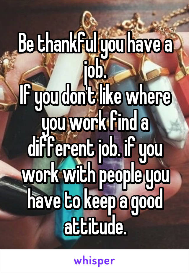 Be thankful you have a job.
If you don't like where you work find a different job. if you work with people you have to keep a good attitude.