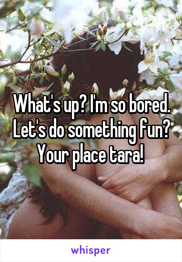 What's up? I'm so bored. Let's do something fun? Your place tara! 