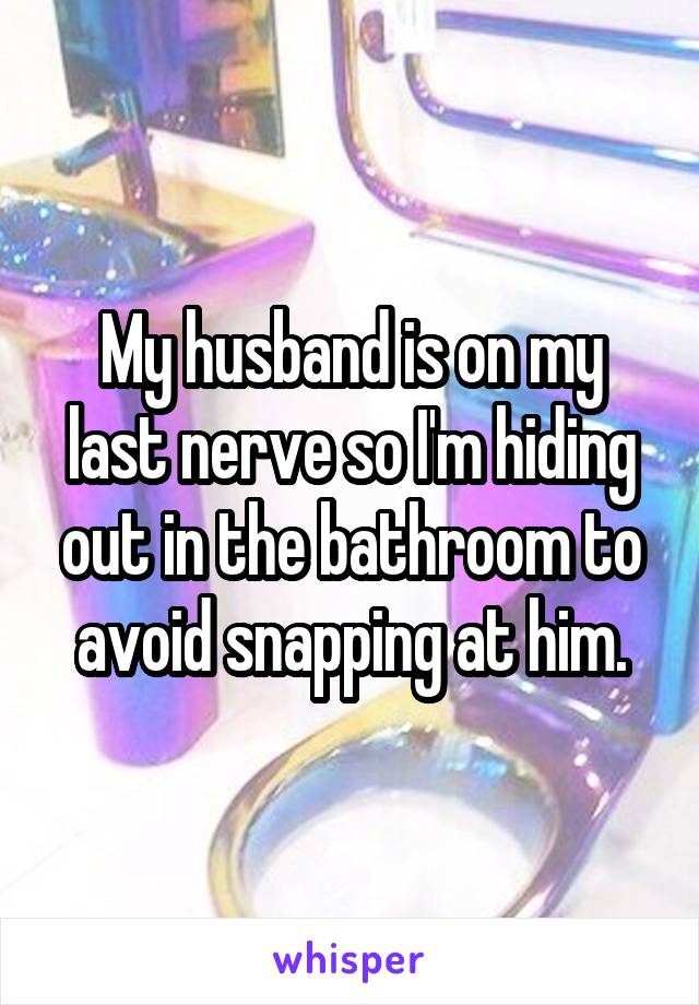 My husband is on my last nerve so I'm hiding out in the bathroom to avoid snapping at him.
