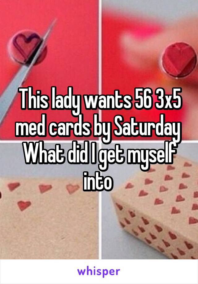 This lady wants 56 3x5 med cards by Saturday 
What did I get myself into 
