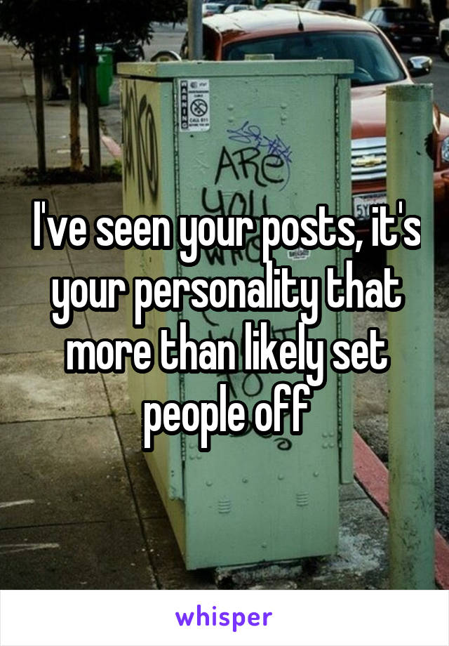 I've seen your posts, it's your personality that more than likely set people off