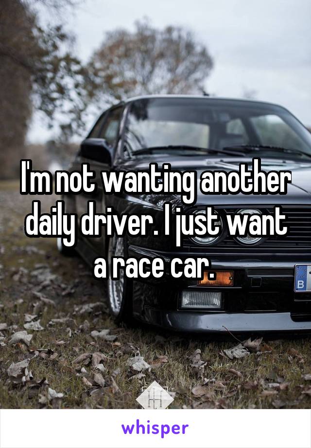 I'm not wanting another daily driver. I just want a race car. 