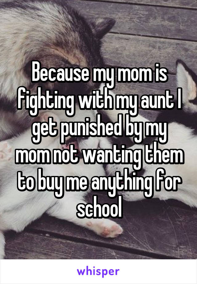 Because my mom is fighting with my aunt I get punished by my mom not wanting them to buy me anything for school