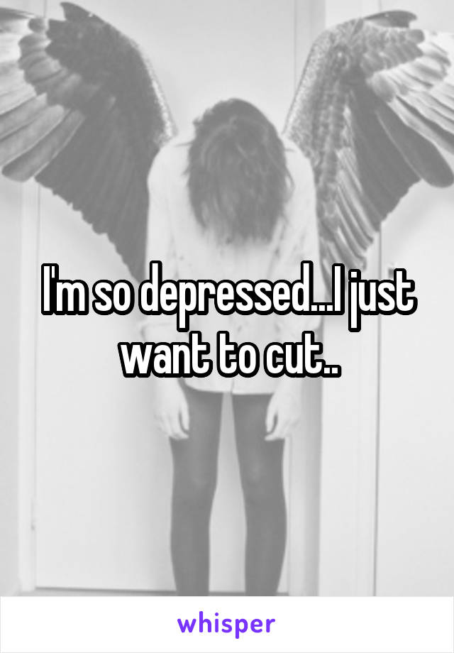 I'm so depressed...I just want to cut..