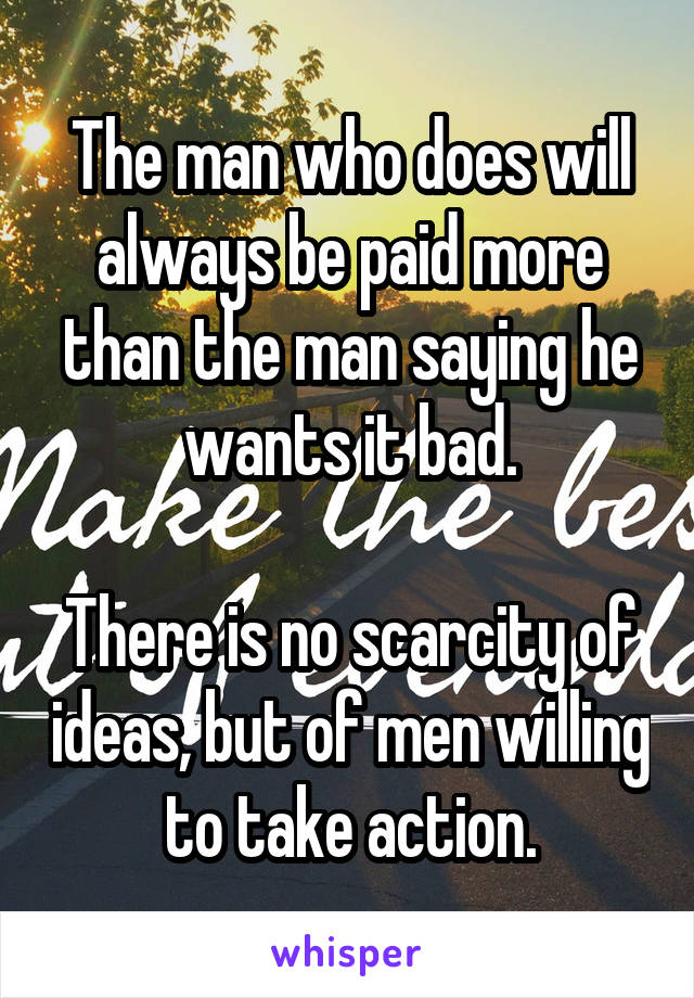 The man who does will always be paid more than the man saying he wants it bad.

There is no scarcity of ideas, but of men willing to take action.