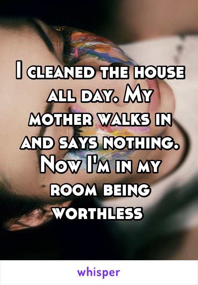 I cleaned the house all day. My mother walks in and says nothing. Now I'm in my room being worthless 