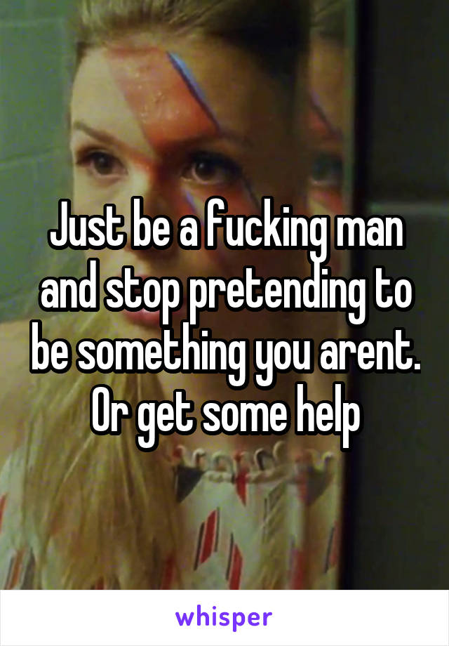 Just be a fucking man and stop pretending to be something you arent. Or get some help