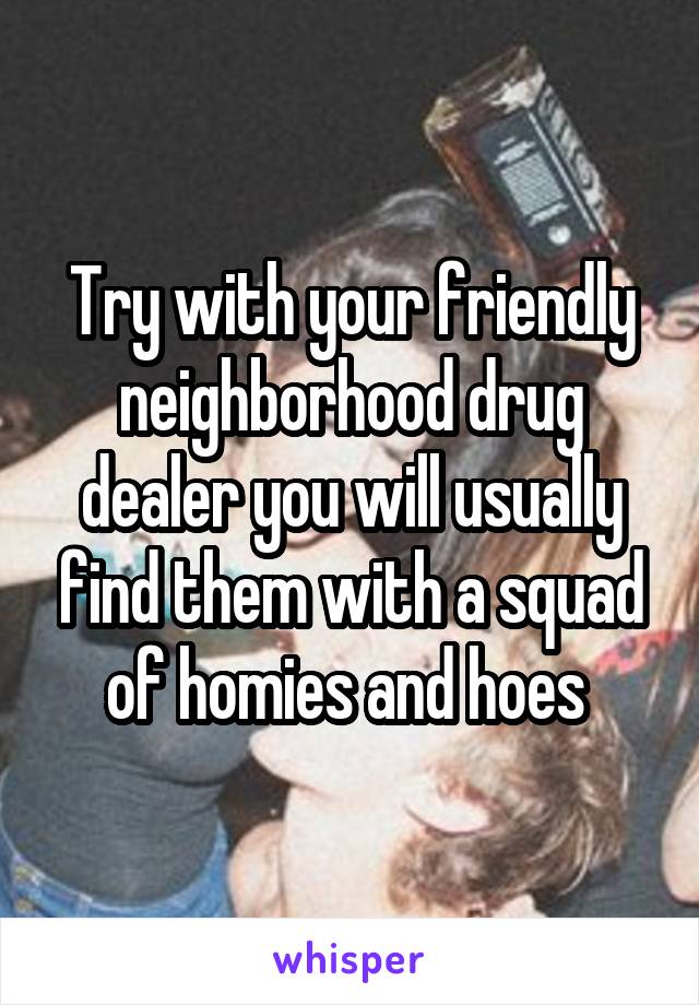 Try with your friendly neighborhood drug dealer you will usually find them with a squad of homies and hoes 