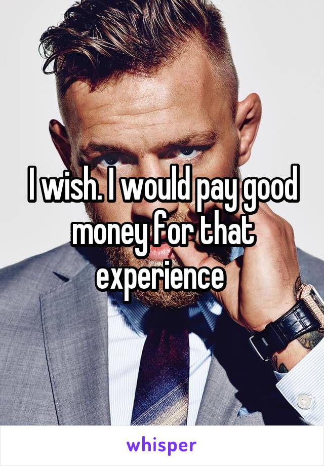 I wish. I would pay good money for that experience 