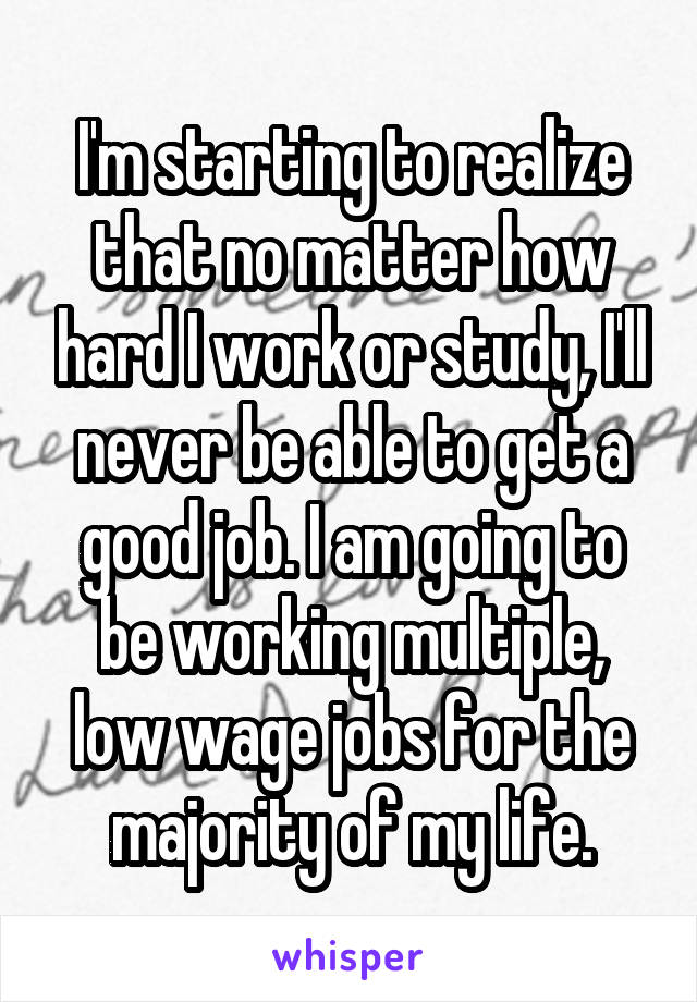 I'm starting to realize that no matter how hard I work or study, I'll never be able to get a good job. I am going to be working multiple, low wage jobs for the majority of my life.