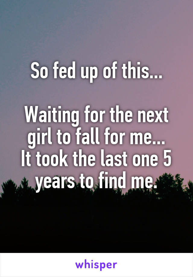 So fed up of this...

Waiting for the next girl to fall for me...
It took the last one 5 years to find me.
