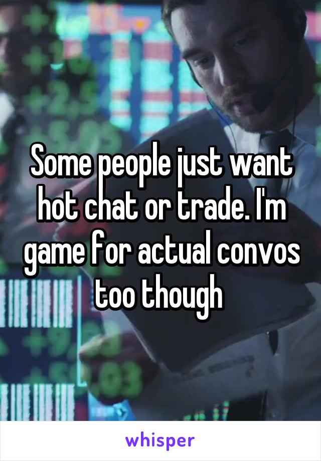Some people just want hot chat or trade. I'm game for actual convos too though 