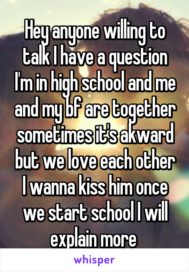 Hey anyone willing to talk I have a question I'm in high school and me and my bf are together sometimes it's akward but we love each other I wanna kiss him once we start school I will explain more 