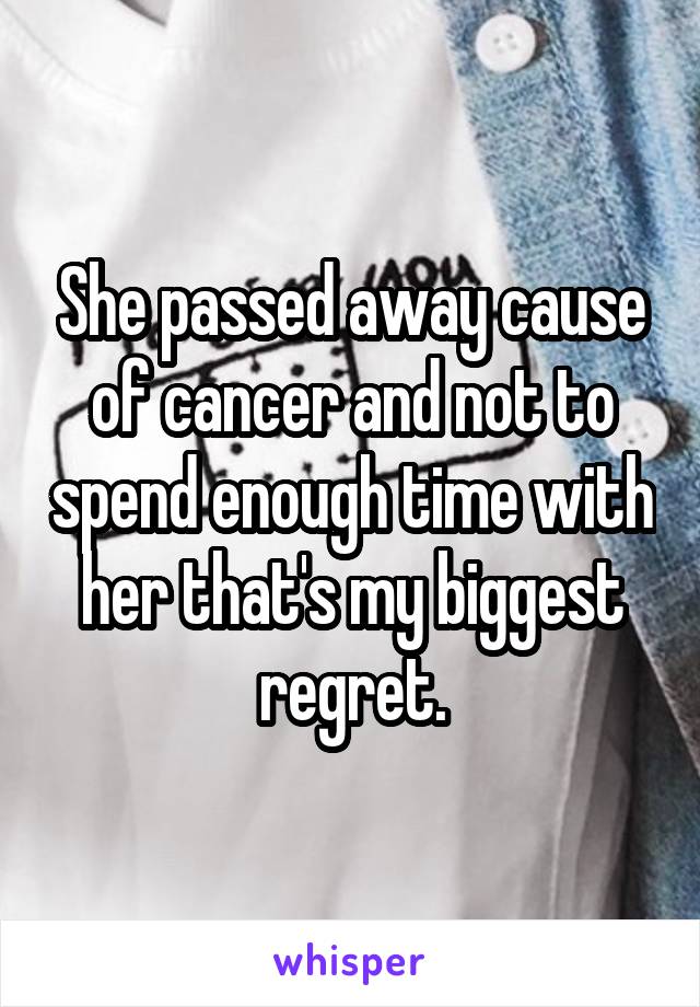 She passed away cause of cancer and not to spend enough time with her that's my biggest regret.