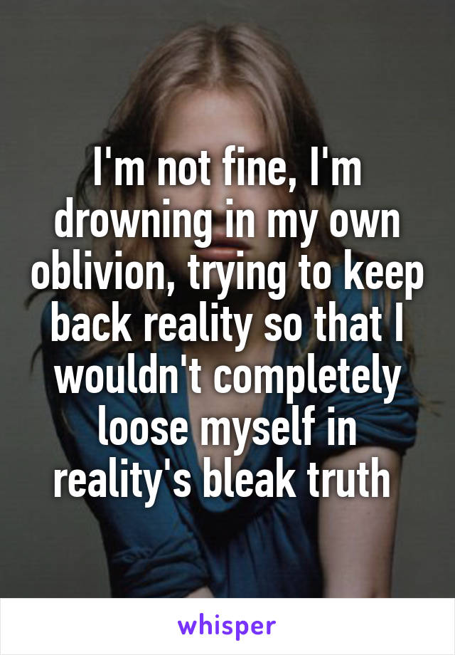 I'm not fine, I'm drowning in my own oblivion, trying to keep back reality so that I wouldn't completely loose myself in reality's bleak truth 