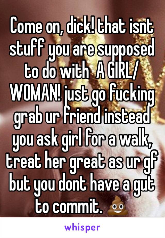 Come on, dick! that isnt stuff you are supposed to do with  A GIRL/WOMAN! just go fucking grab ur friend instead you ask girl for a walk, treat her great as ur gf but you dont have a gut to commit. 💩