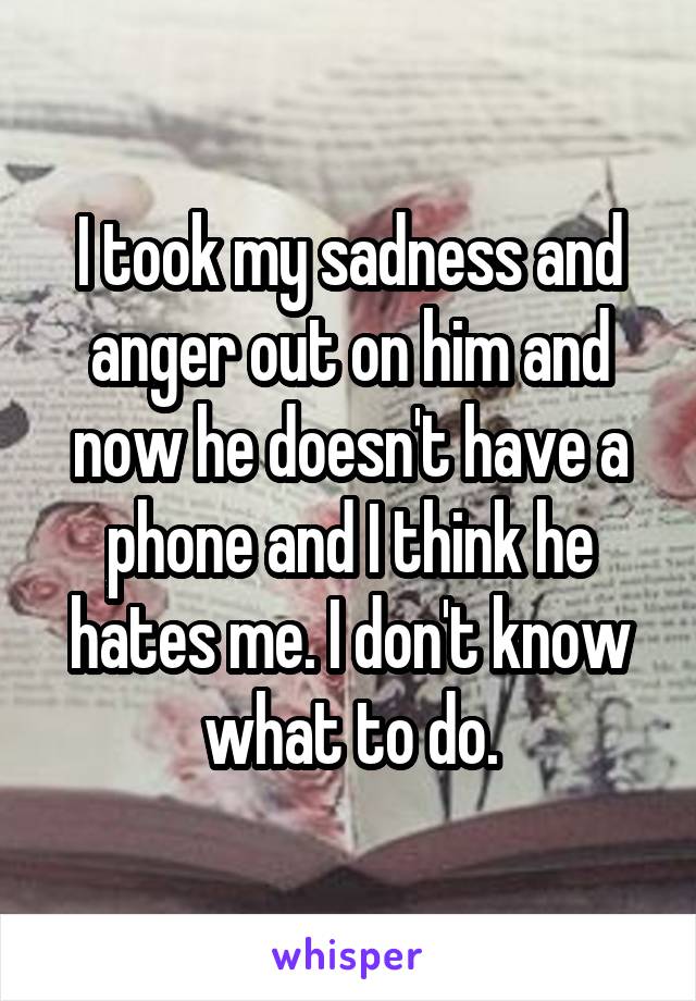 I took my sadness and anger out on him and now he doesn't have a phone and I think he hates me. I don't know what to do.