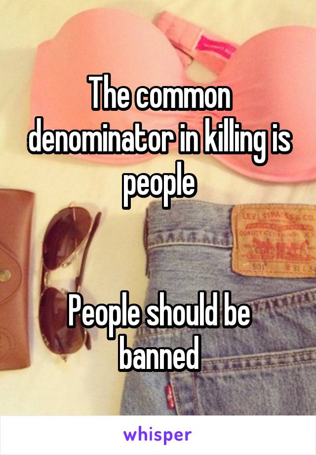 The common denominator in killing is people


People should be banned