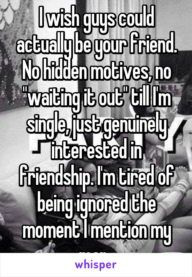 I wish guys could actually be your friend. No hidden motives, no "waiting it out" till I'm single, just genuinely interested in friendship. I'm tired of being ignored the moment I mention my man. 