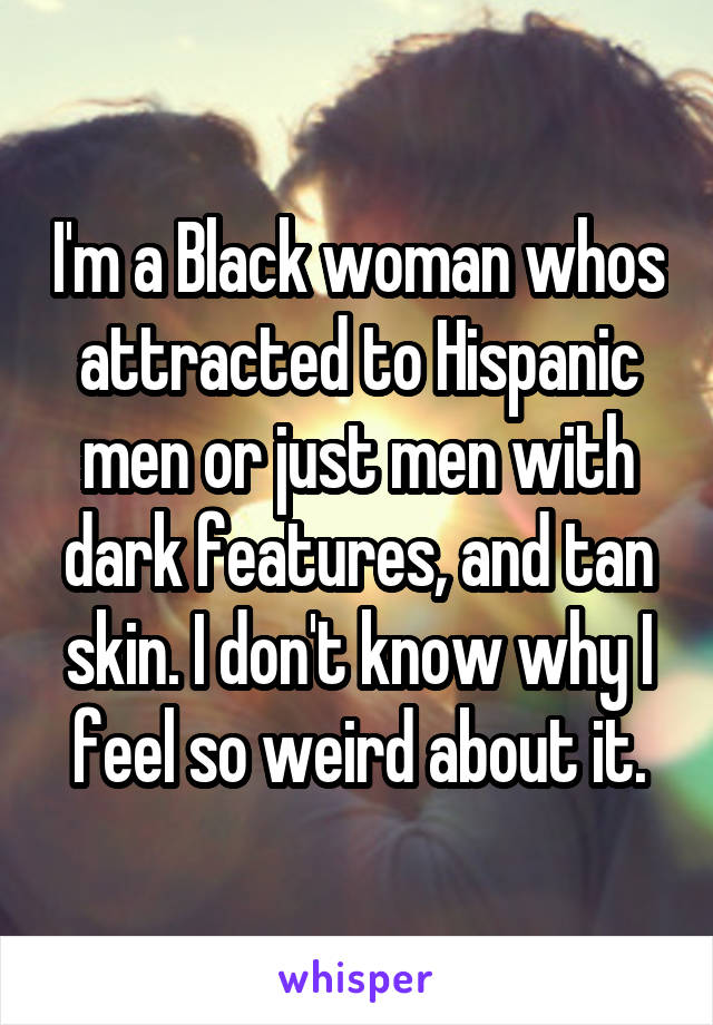 I'm a Black woman whos attracted to Hispanic men or just men with dark features, and tan skin. I don't know why I feel so weird about it.