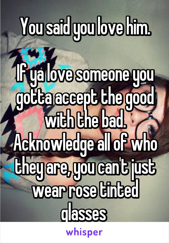 You said you love him.

If ya love someone you gotta accept the good with the bad. Acknowledge all of who they are, you can't just wear rose tinted glasses 