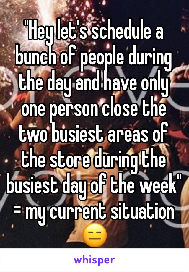 "Hey let's schedule a bunch of people during the day and have only one person close the two busiest areas of the store during the busiest day of the week" = my current situation 😑