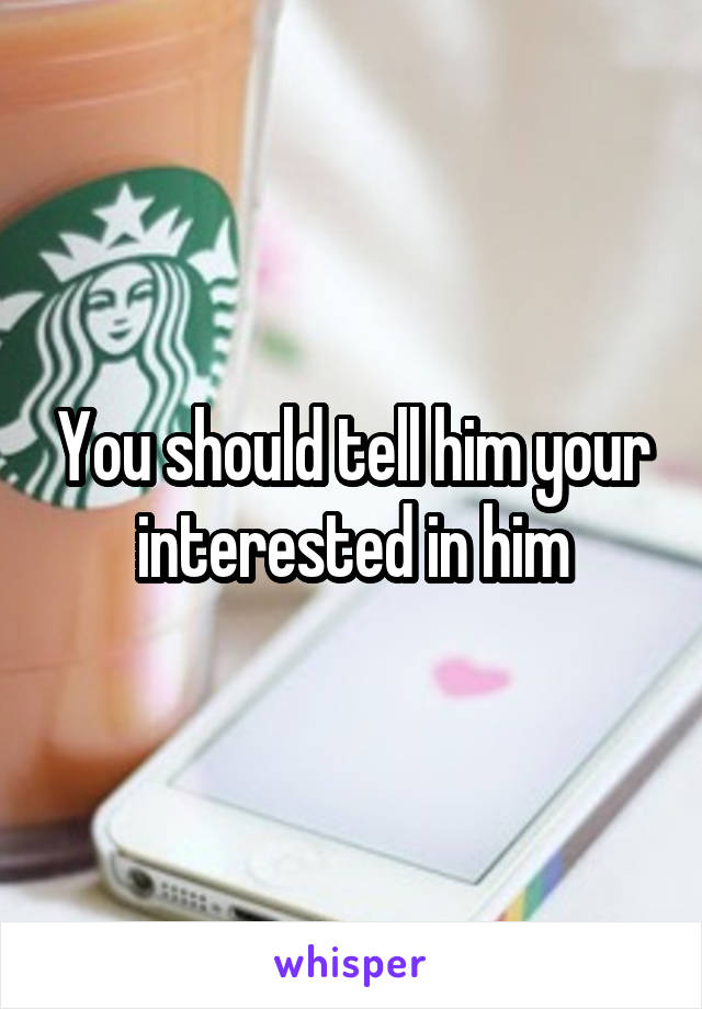 You should tell him your interested in him