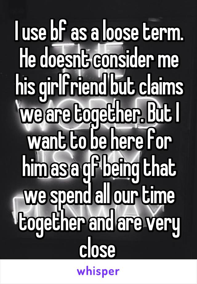 I use bf as a loose term. He doesnt consider me his girlfriend but claims we are together. But I want to be here for him as a gf being that we spend all our time together and are very close 